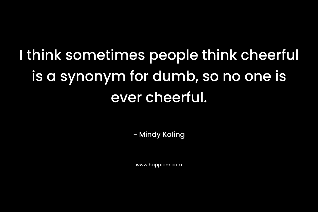 I think sometimes people think cheerful is a synonym for dumb, so no one is ever cheerful. – Mindy Kaling