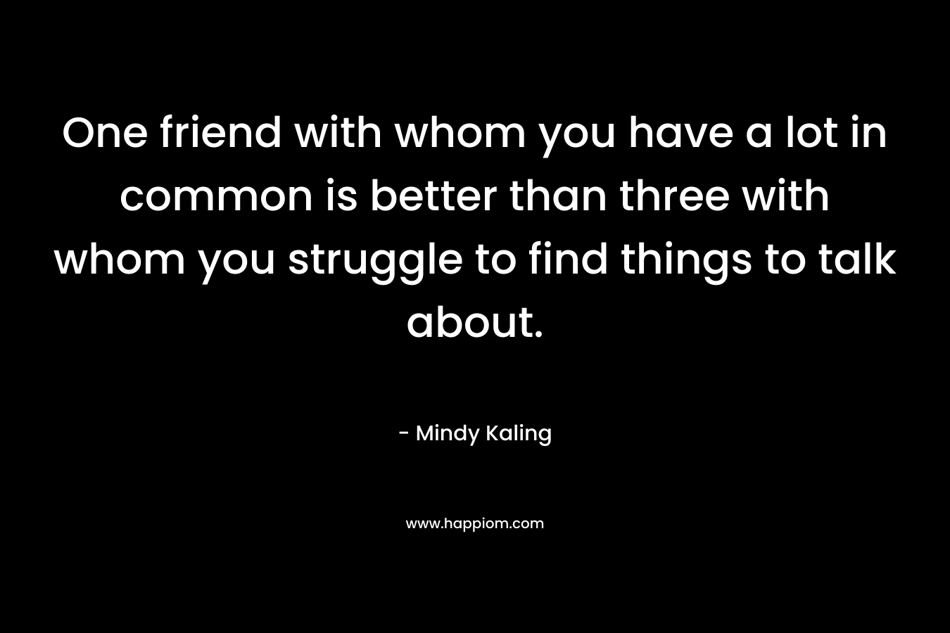 One friend with whom you have a lot in common is better than three with whom you struggle to find things to talk about. – Mindy Kaling