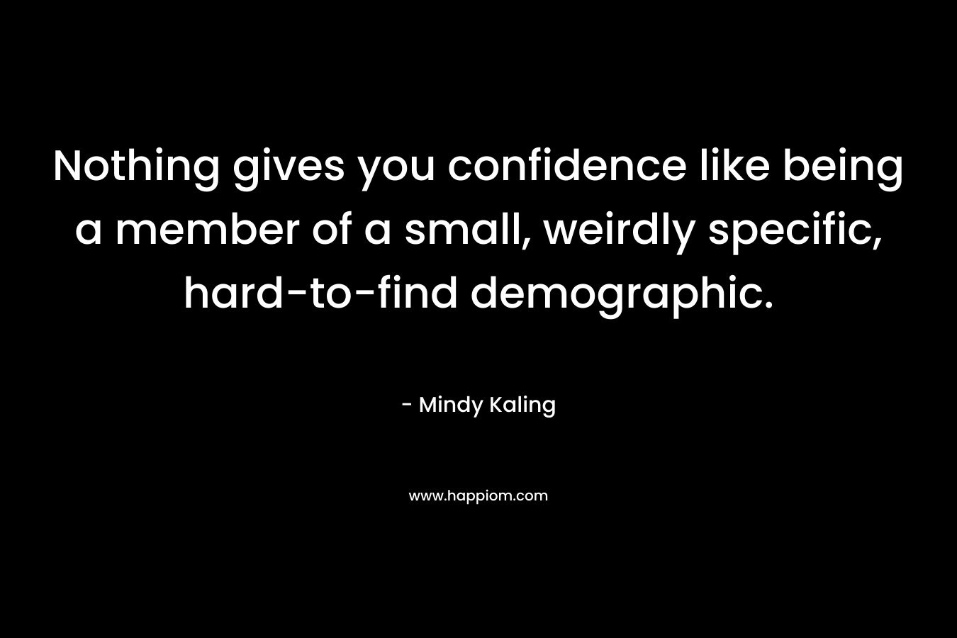 Nothing gives you confidence like being a member of a small, weirdly specific, hard-to-find demographic. – Mindy Kaling