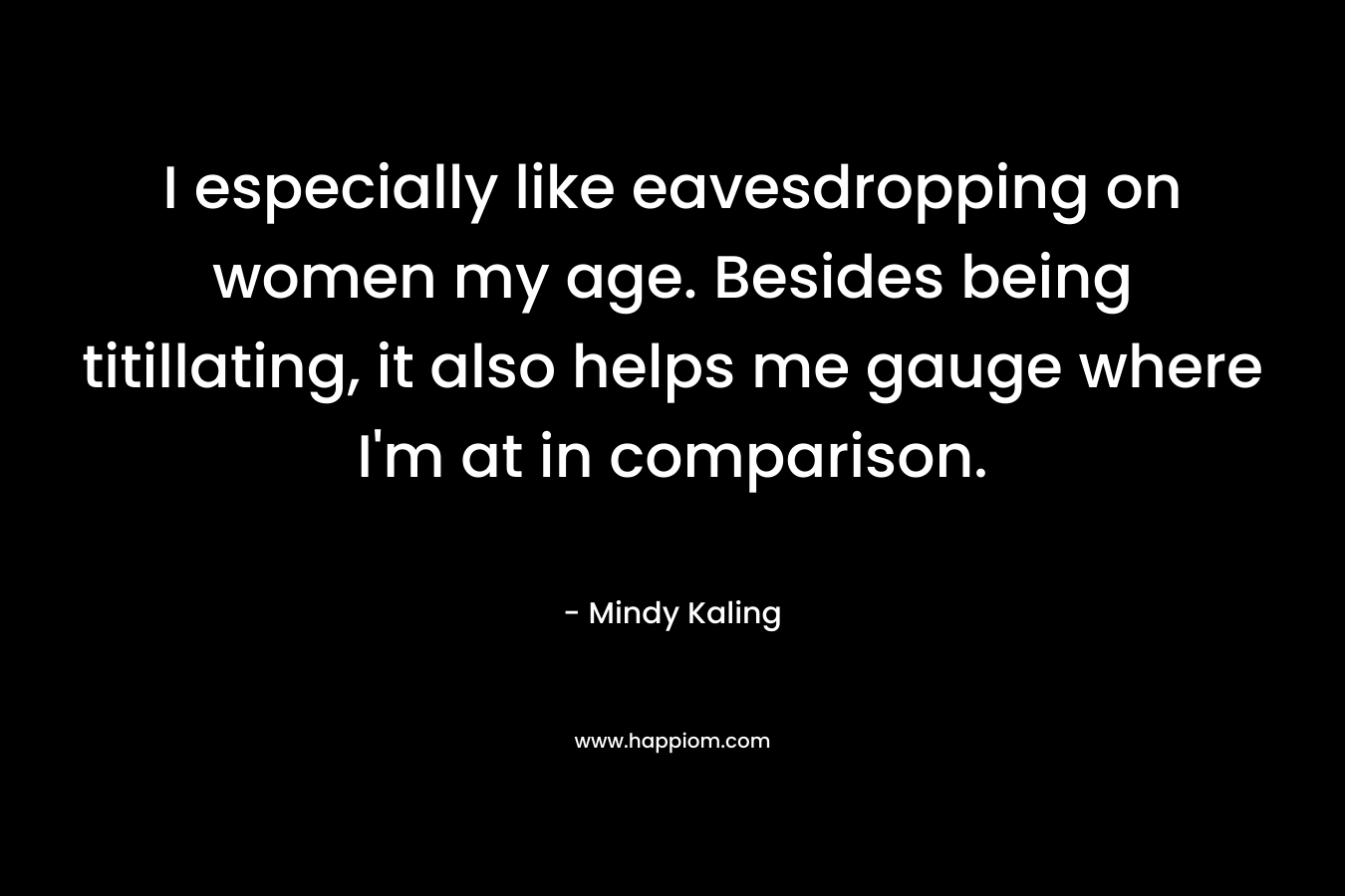 I especially like eavesdropping on women my age. Besides being titillating, it also helps me gauge where I’m at in comparison. – Mindy Kaling