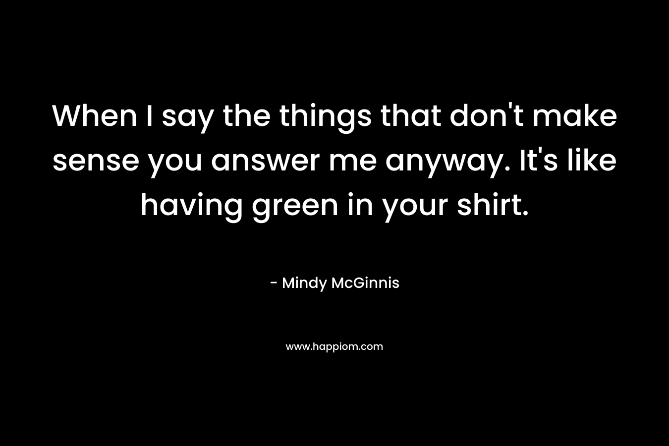 When I say the things that don’t make sense you answer me anyway. It’s like having green in your shirt. – Mindy McGinnis