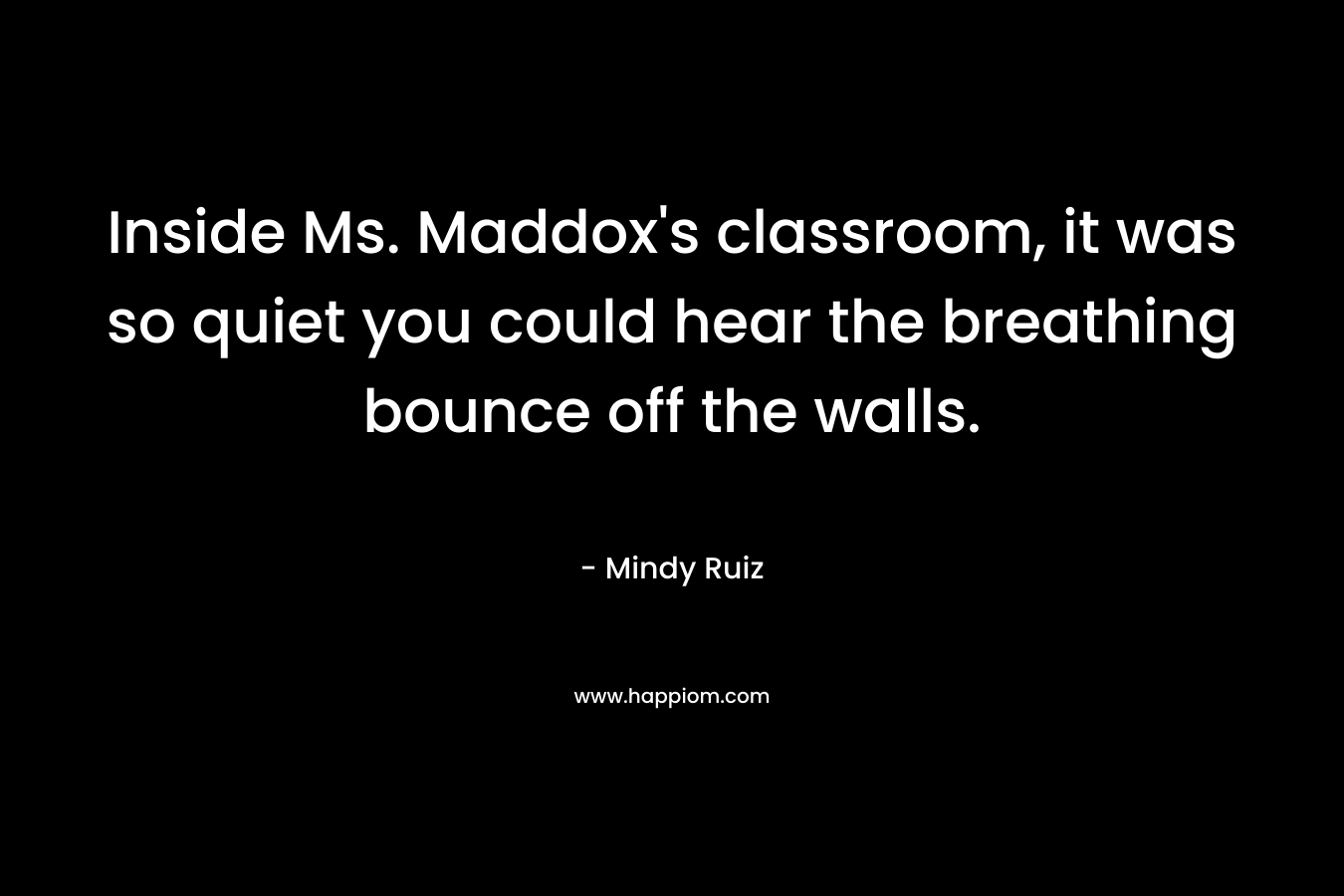 Inside Ms. Maddox’s classroom, it was so quiet you could hear the breathing bounce off the walls. – Mindy Ruiz