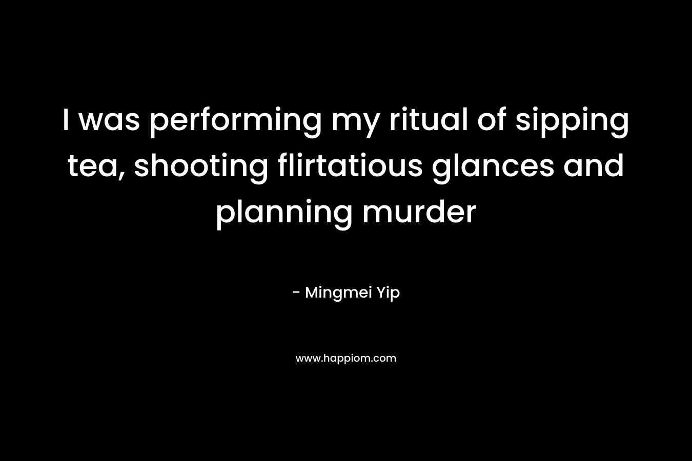 I was performing my ritual of sipping tea, shooting flirtatious glances and planning murder – Mingmei Yip
