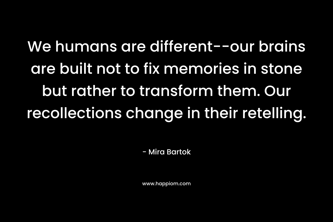 We humans are different–our brains are built not to fix memories in stone but rather to transform them. Our recollections change in their retelling. – Mira Bartok