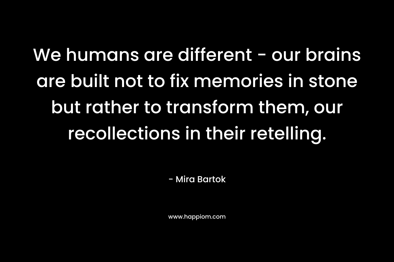 We humans are different – our brains are built not to fix memories in stone but rather to transform them, our recollections in their retelling. – Mira Bartok