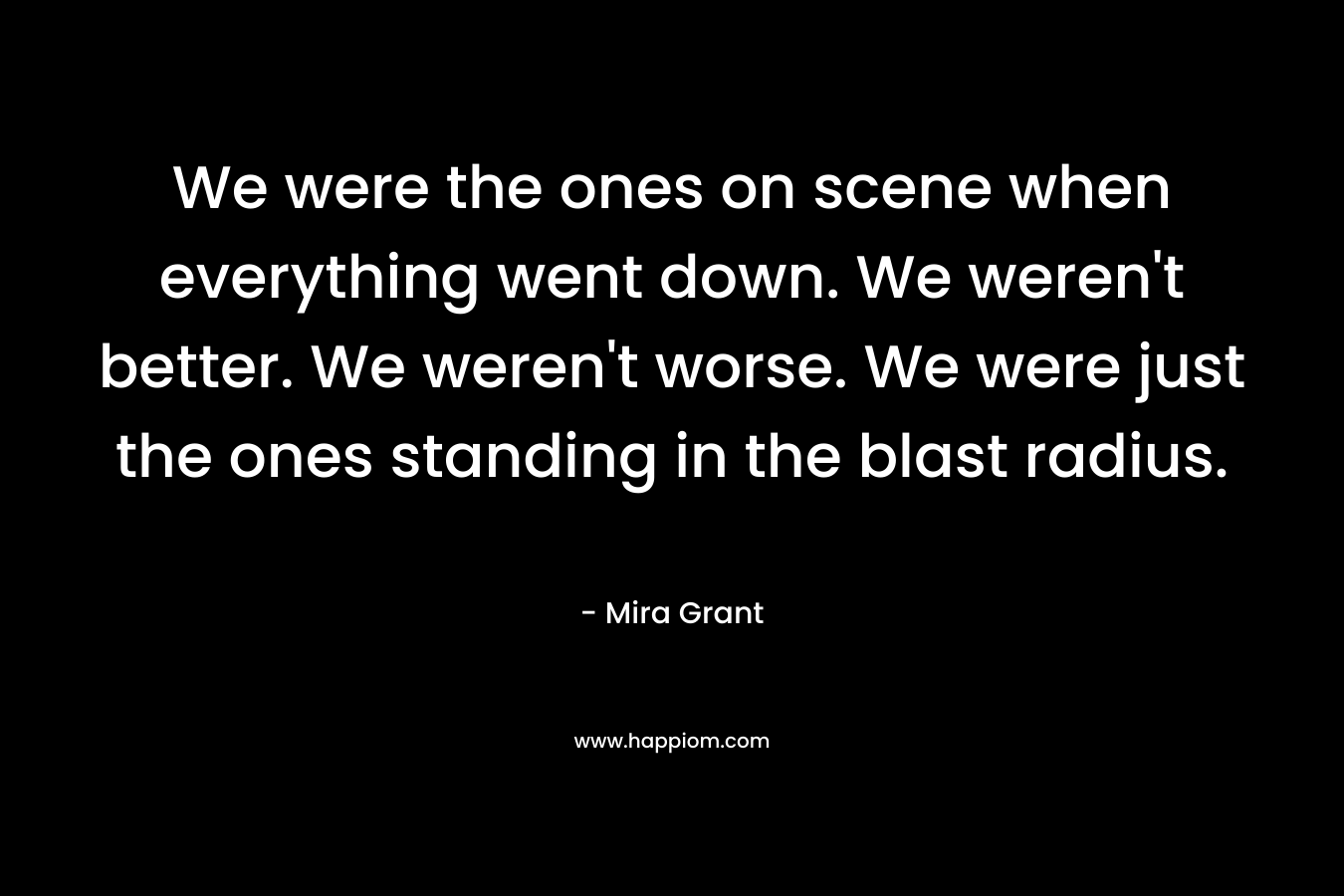 We were the ones on scene when everything went down. We weren’t better. We weren’t worse. We were just the ones standing in the blast radius. – Mira Grant