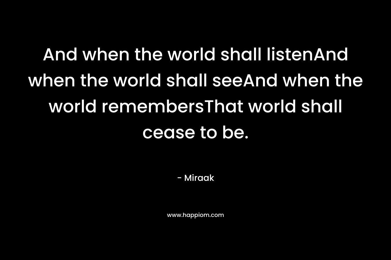 And when the world shall listenAnd when the world shall seeAnd when the world remembersThat world shall cease to be.