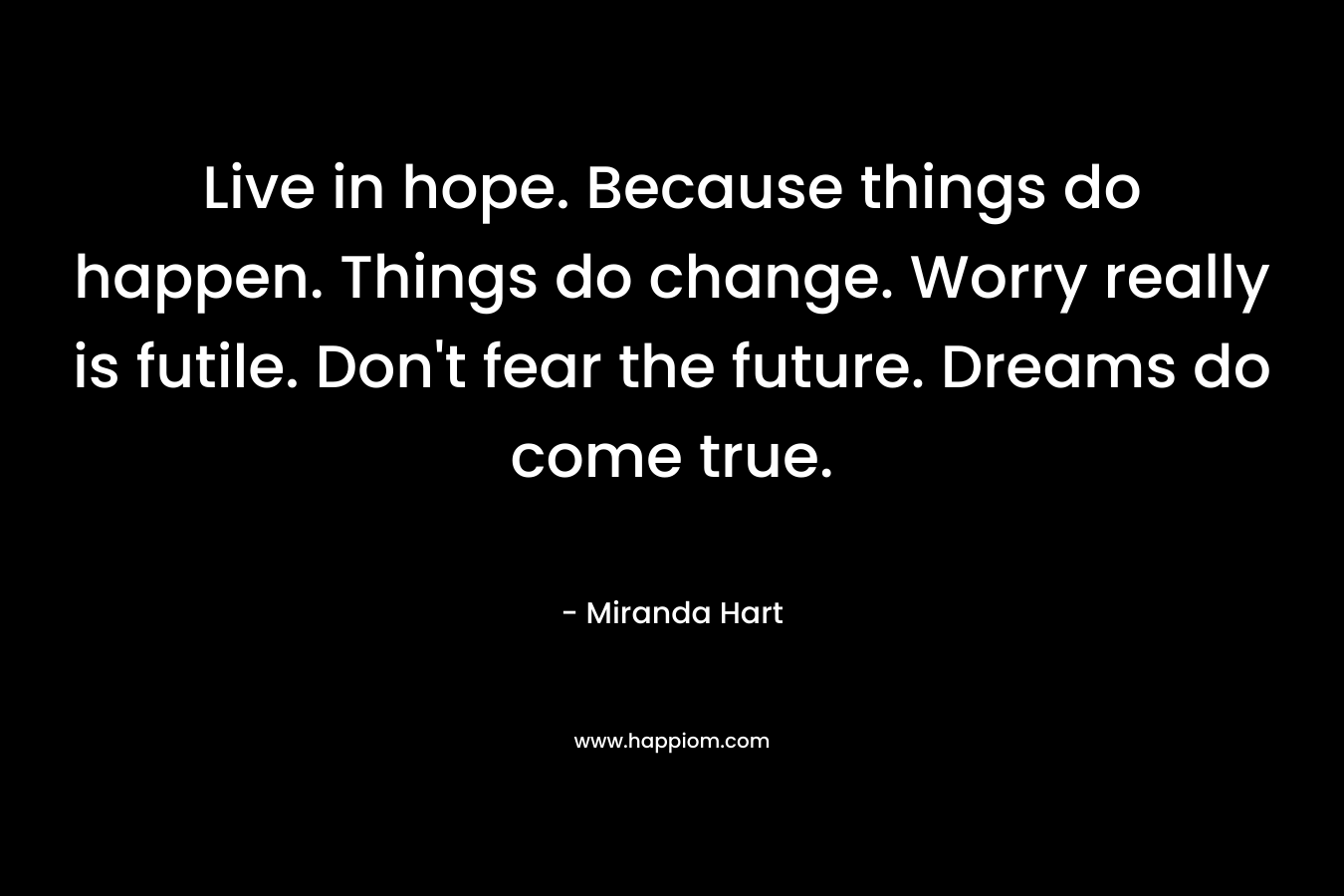 Live in hope. Because things do happen. Things do change. Worry really is futile. Don't fear the future. Dreams do come true.