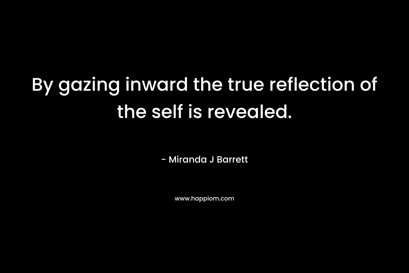 By gazing inward the true reflection of the self is revealed. – Miranda J Barrett