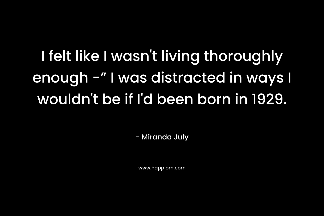 I felt like I wasn't living thoroughly enough -” I was distracted in ways I wouldn't be if I'd been born in 1929.