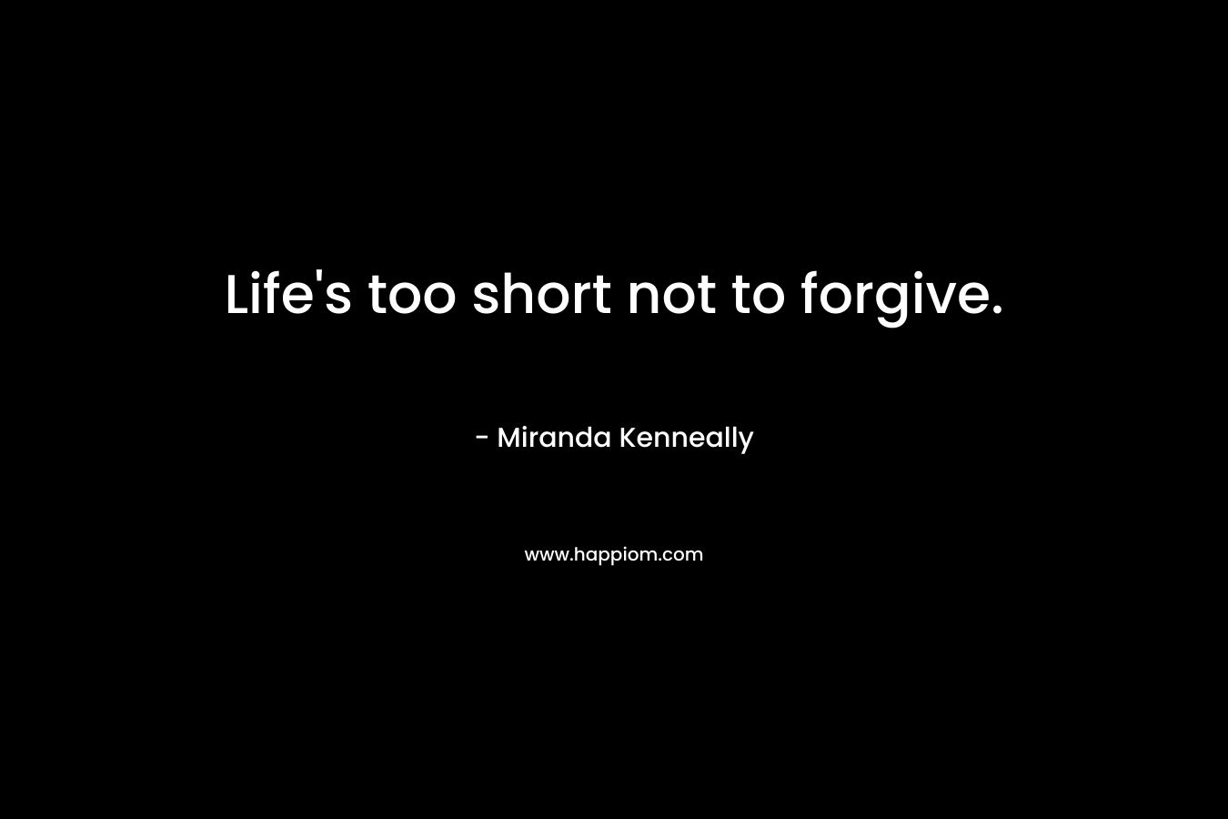 Life’s too short not to forgive. – Miranda Kenneally