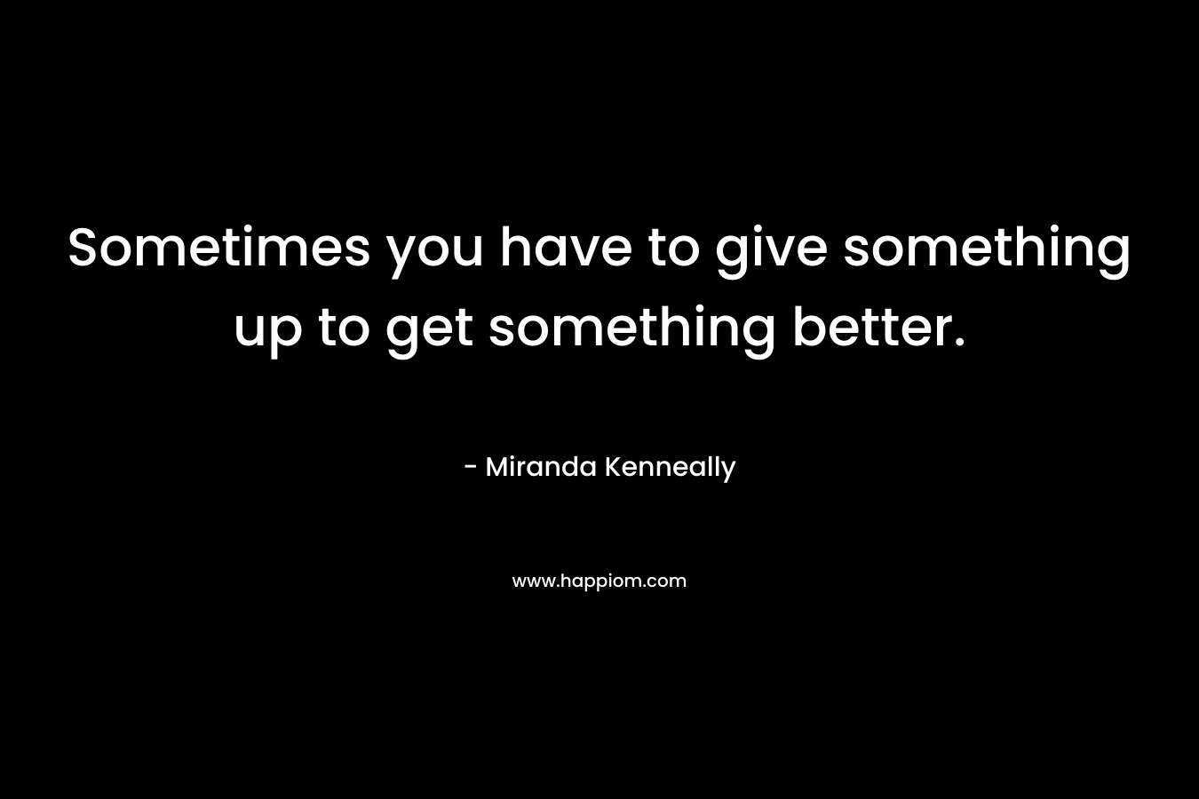 Sometimes you have to give something up to get something better. – Miranda Kenneally