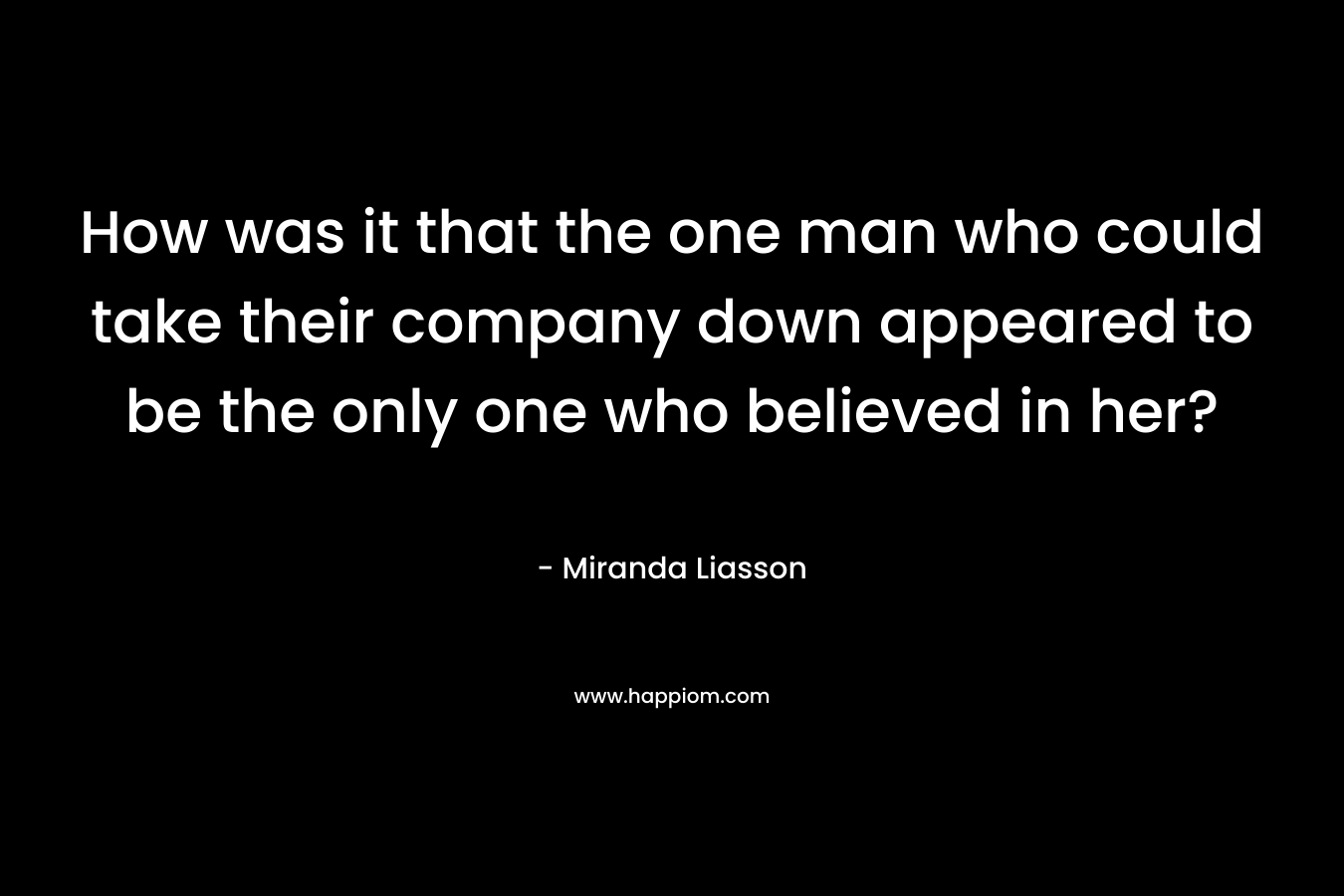 How was it that the one man who could take their company down appeared to be the only one who believed in her? – Miranda Liasson