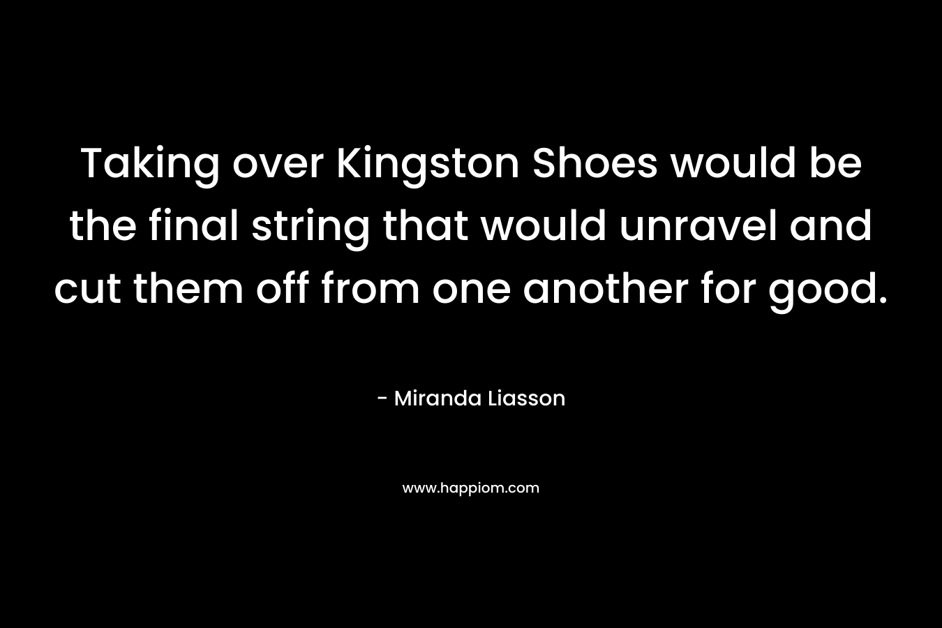 Taking over Kingston Shoes would be the final string that would unravel and cut them off from one another for good. – Miranda Liasson
