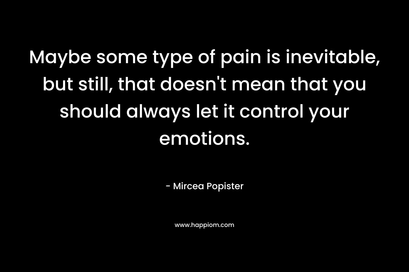 Maybe some type of pain is inevitable, but still, that doesn't mean that you should always let it control your emotions.