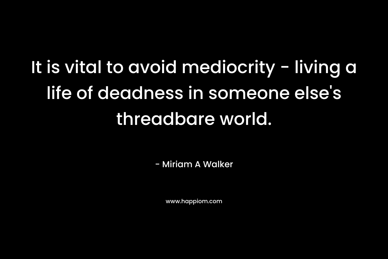 It is vital to avoid mediocrity – living a life of deadness in someone else’s threadbare world. – Miriam A Walker