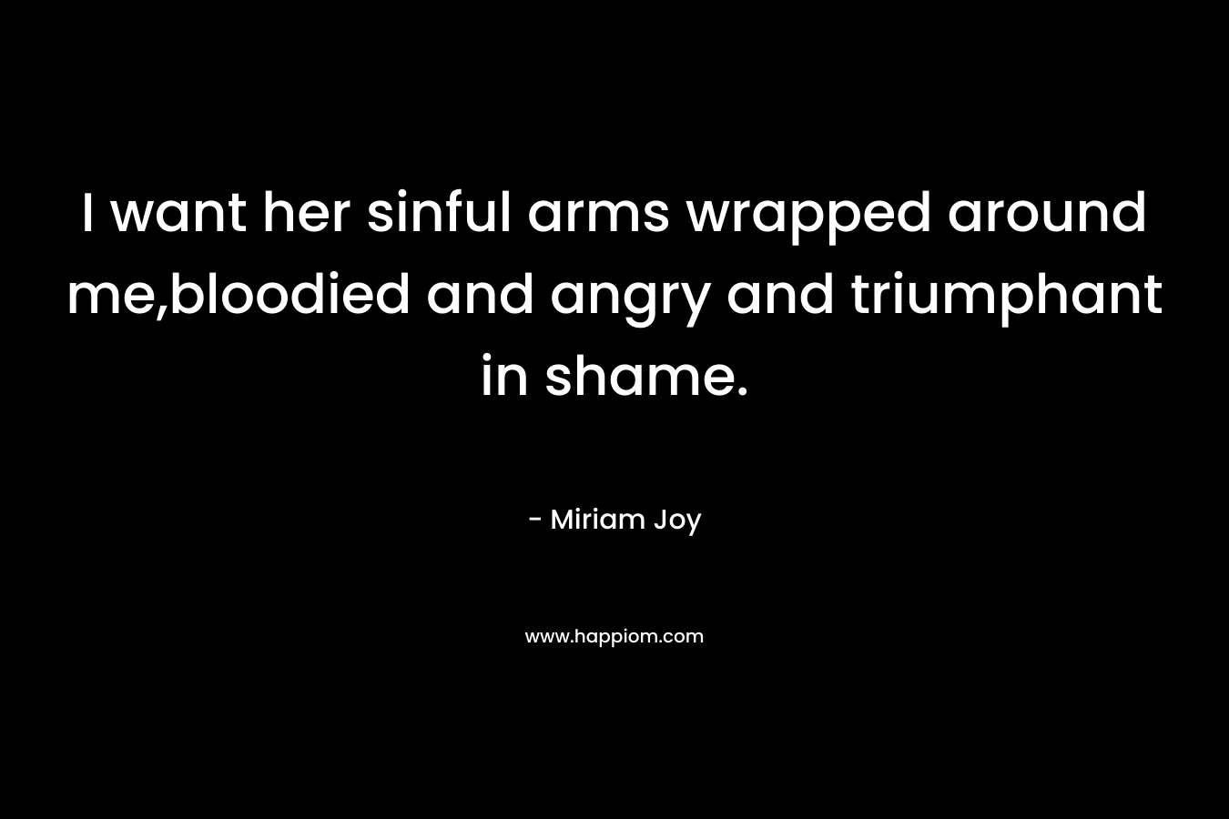 I want her sinful arms wrapped around me,bloodied and angry and triumphant in shame. – Miriam Joy