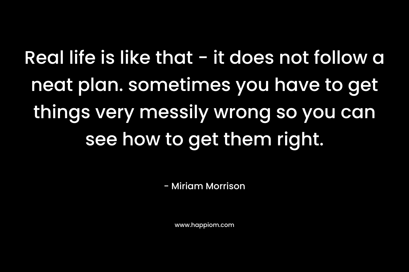 Real life is like that - it does not follow a neat plan. sometimes you have to get things very messily wrong so you can see how to get them right.