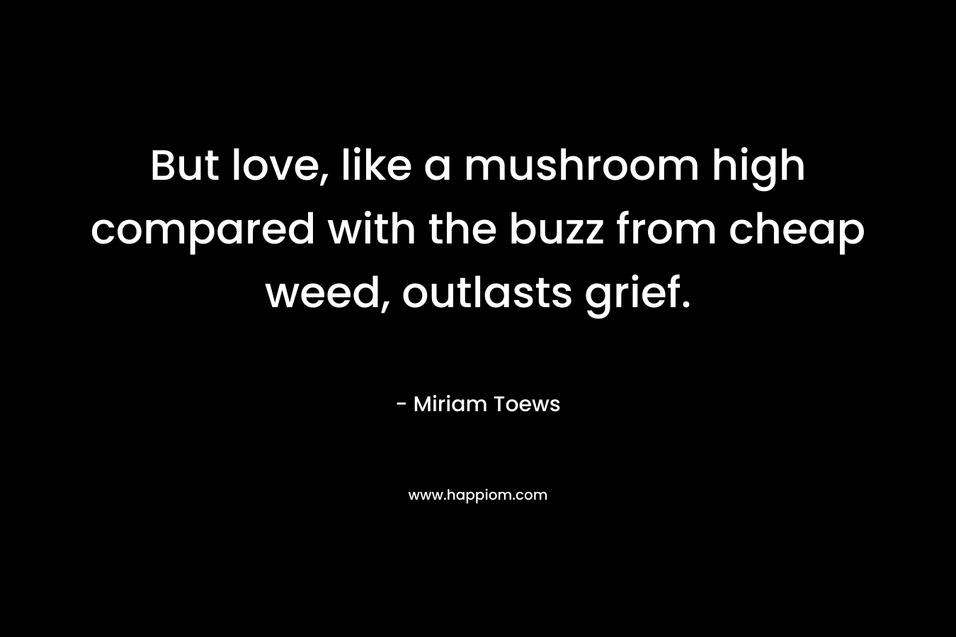 But love, like a mushroom high compared with the buzz from cheap weed, outlasts grief.