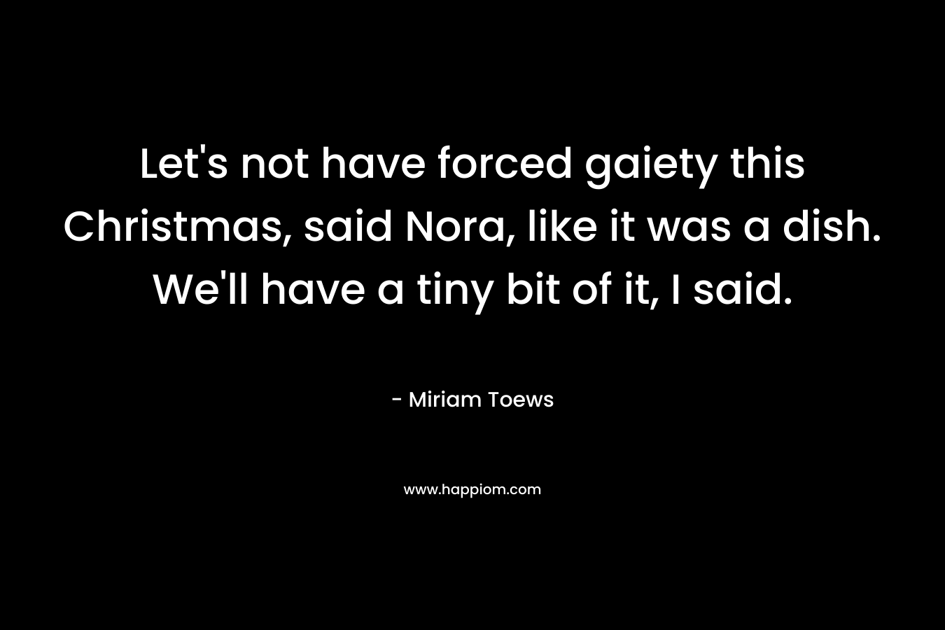 Let's not have forced gaiety this Christmas, said Nora, like it was a dish. We'll have a tiny bit of it, I said.