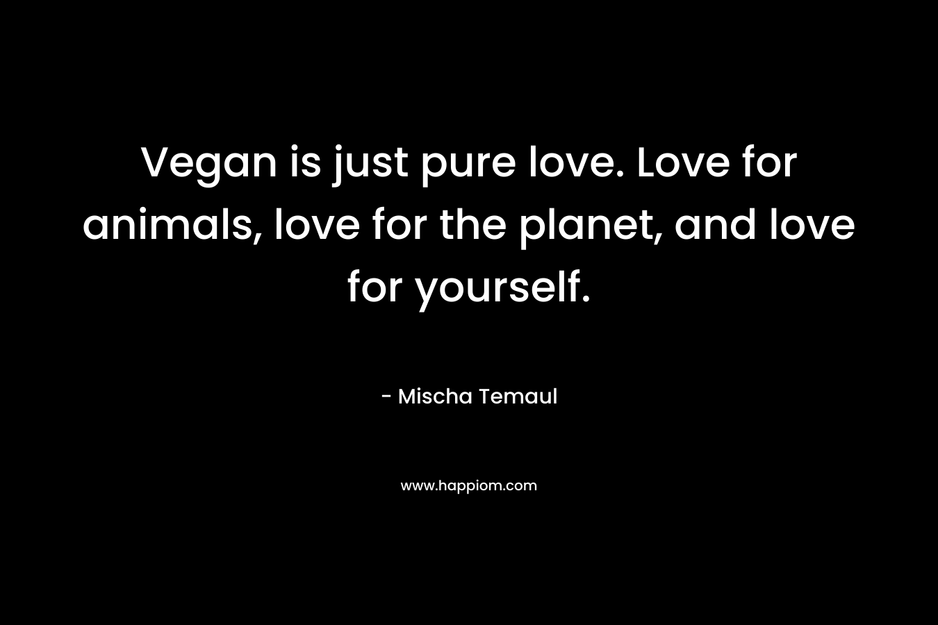 Vegan is just pure love. Love for animals, love for the planet, and love for yourself. – Mischa Temaul