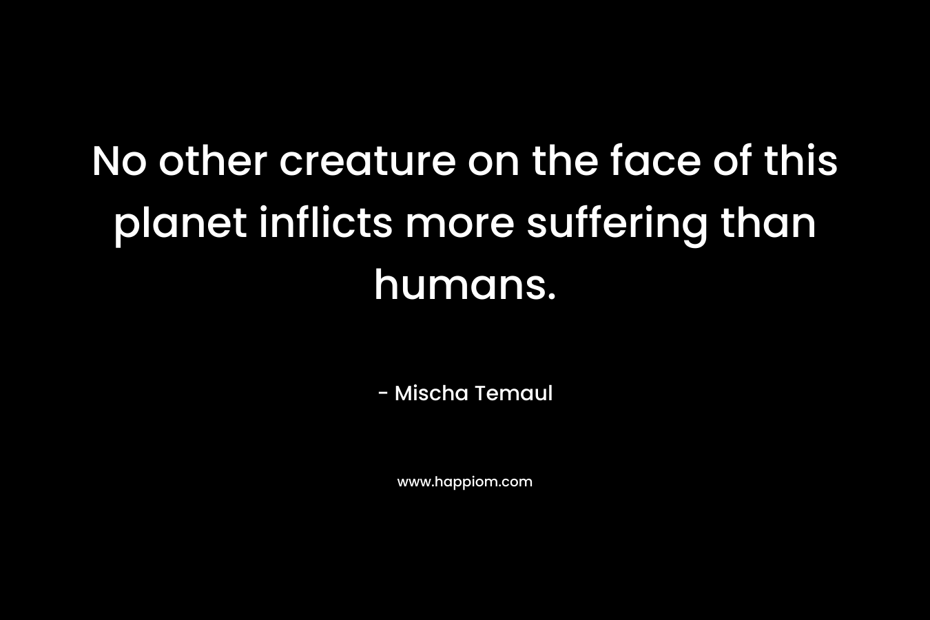 No other creature on the face of this planet inflicts more suffering than humans. – Mischa Temaul