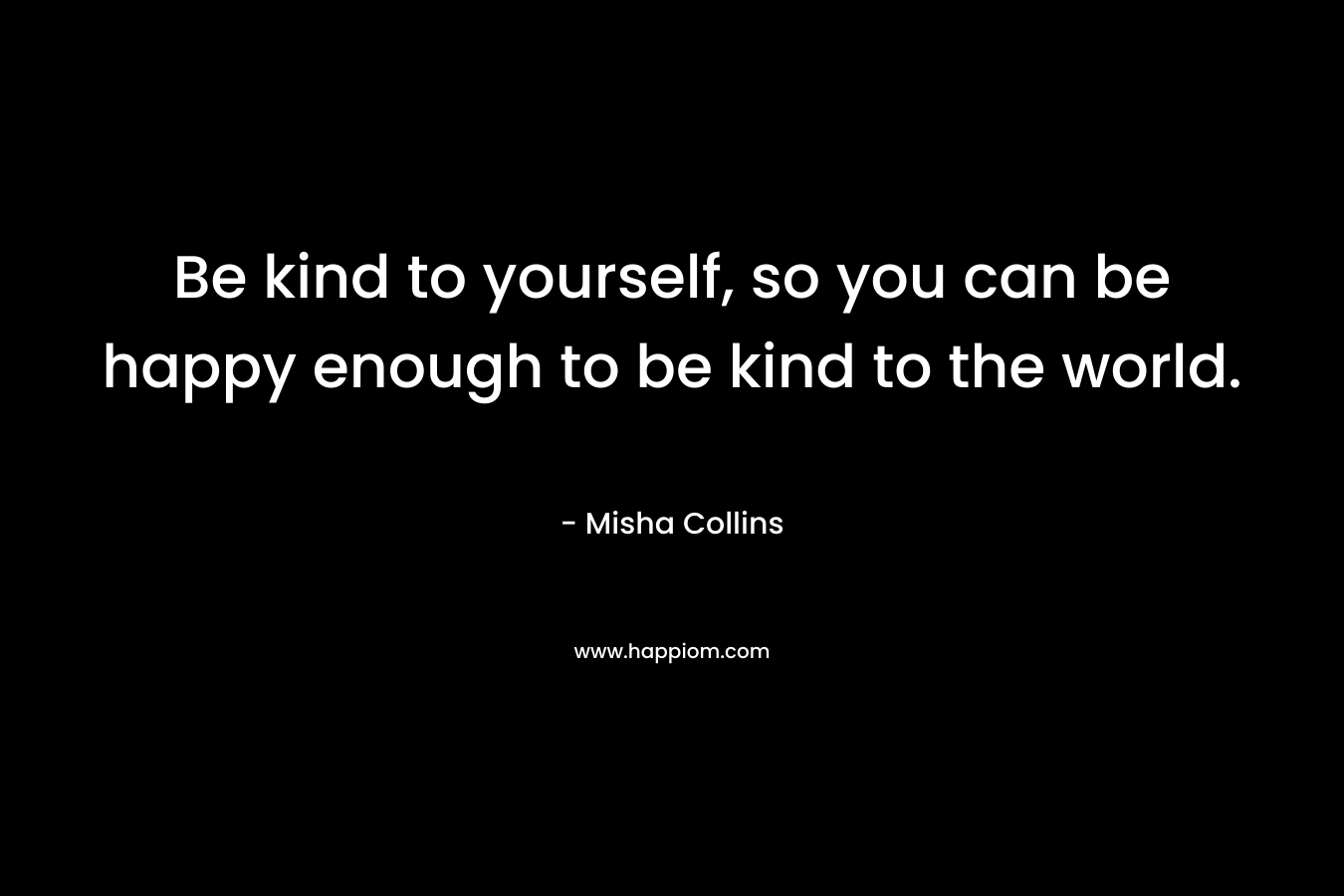 Be kind to yourself, so you can be happy enough to be kind to the world.