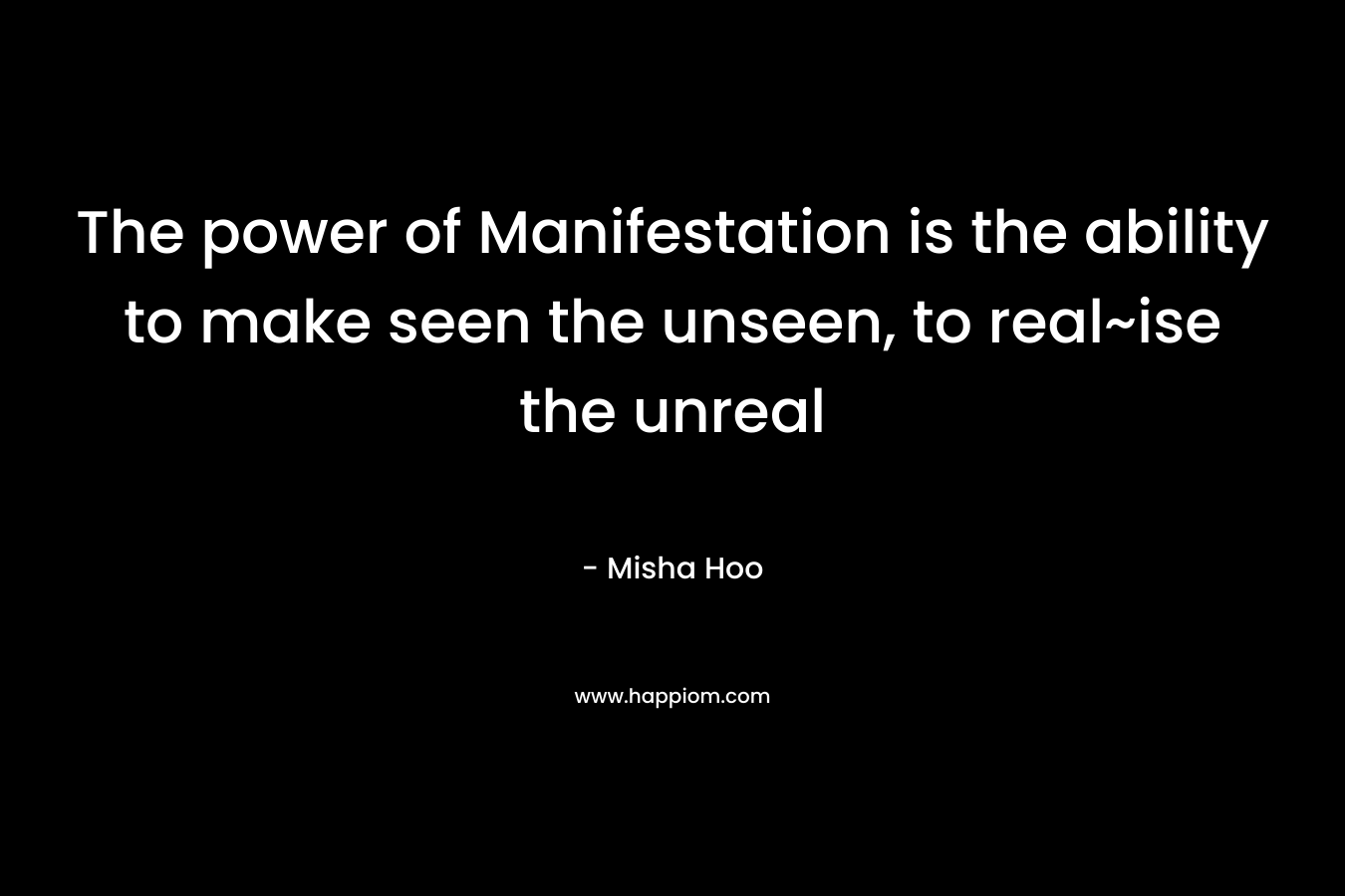 The power of Manifestation is the ability to make seen the unseen, to real~ise the unreal – Misha Hoo
