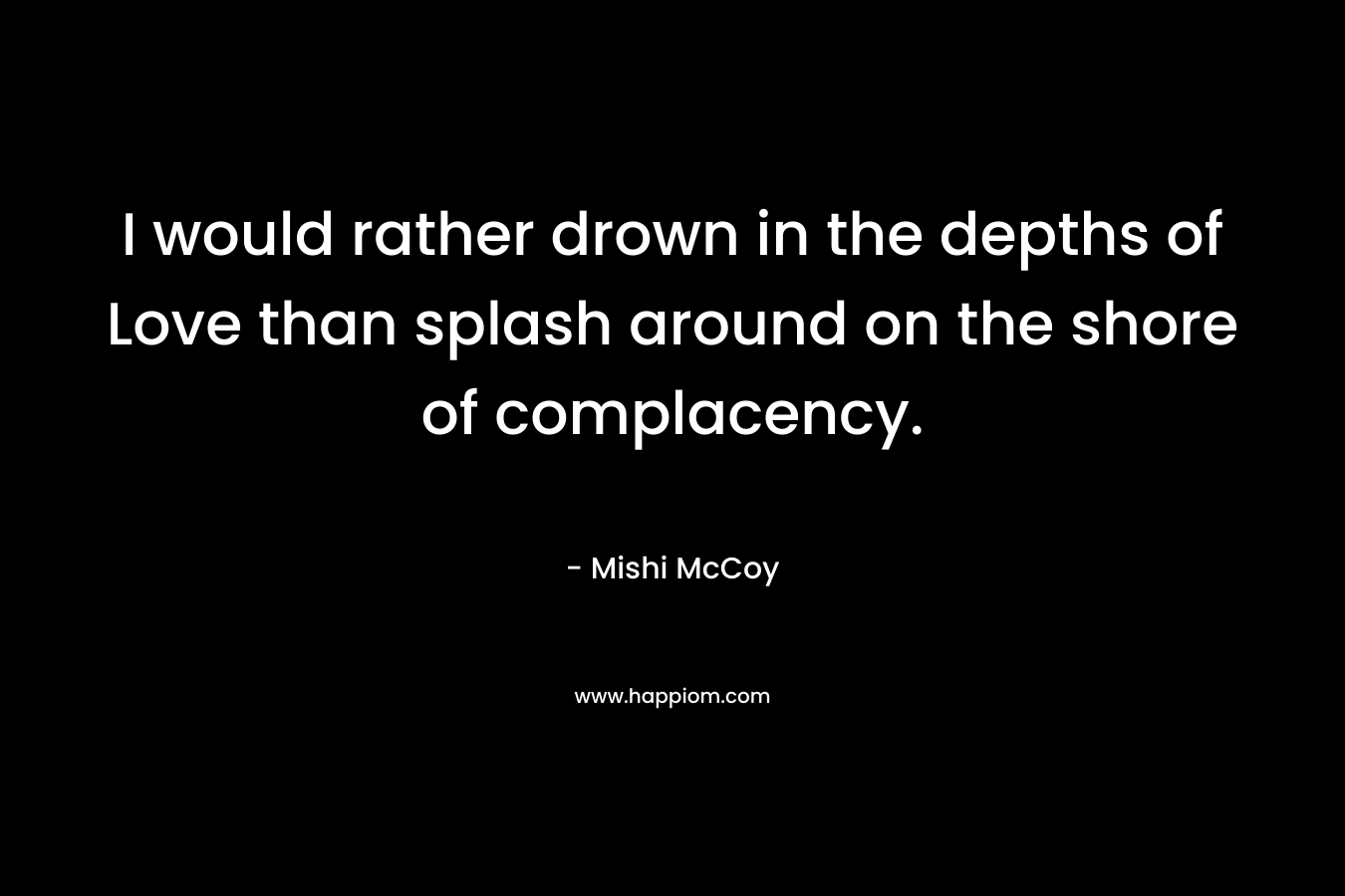 I would rather drown in the depths of Love than splash around on the shore of complacency.