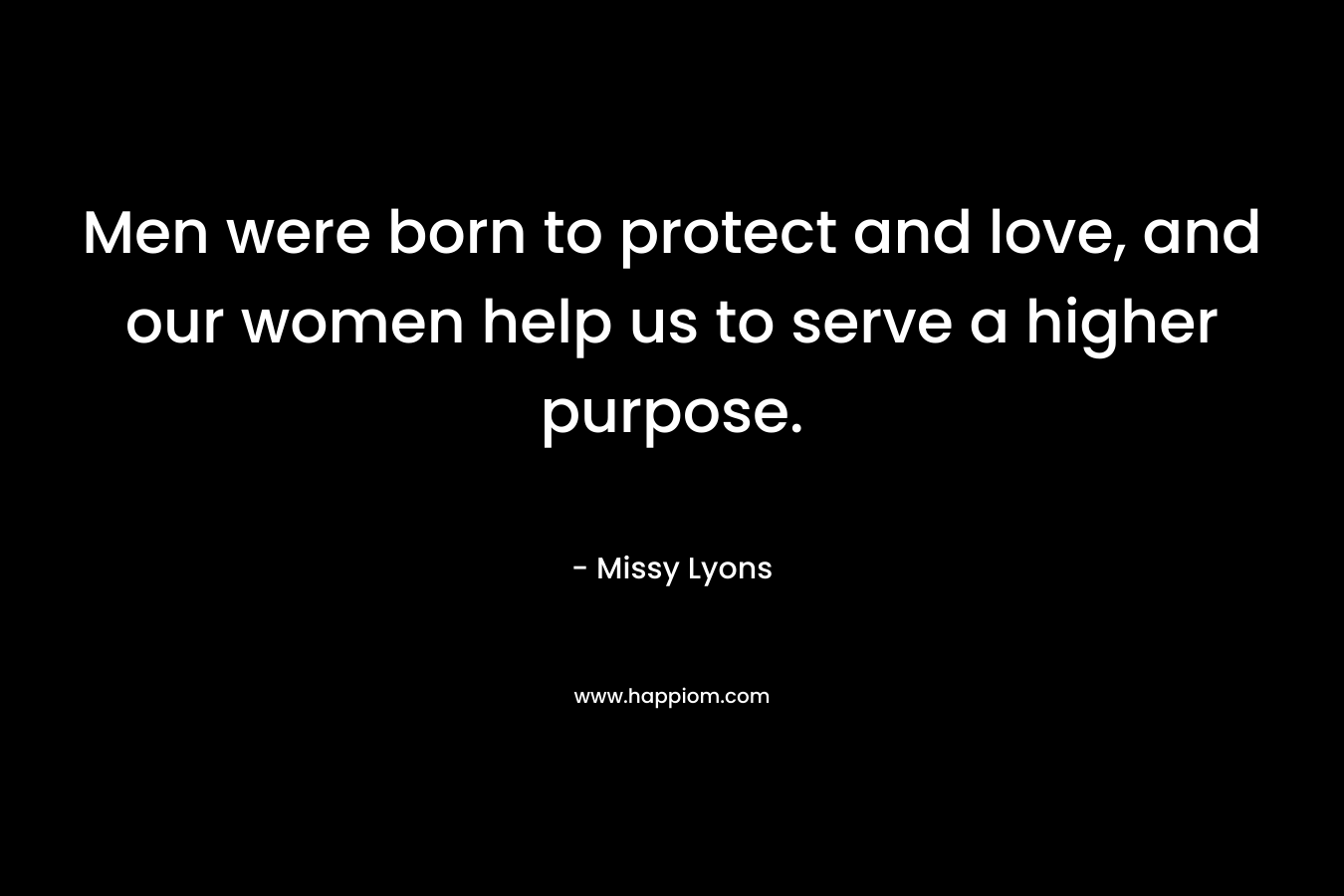 Men were born to protect and love, and our women help us to serve a higher purpose.