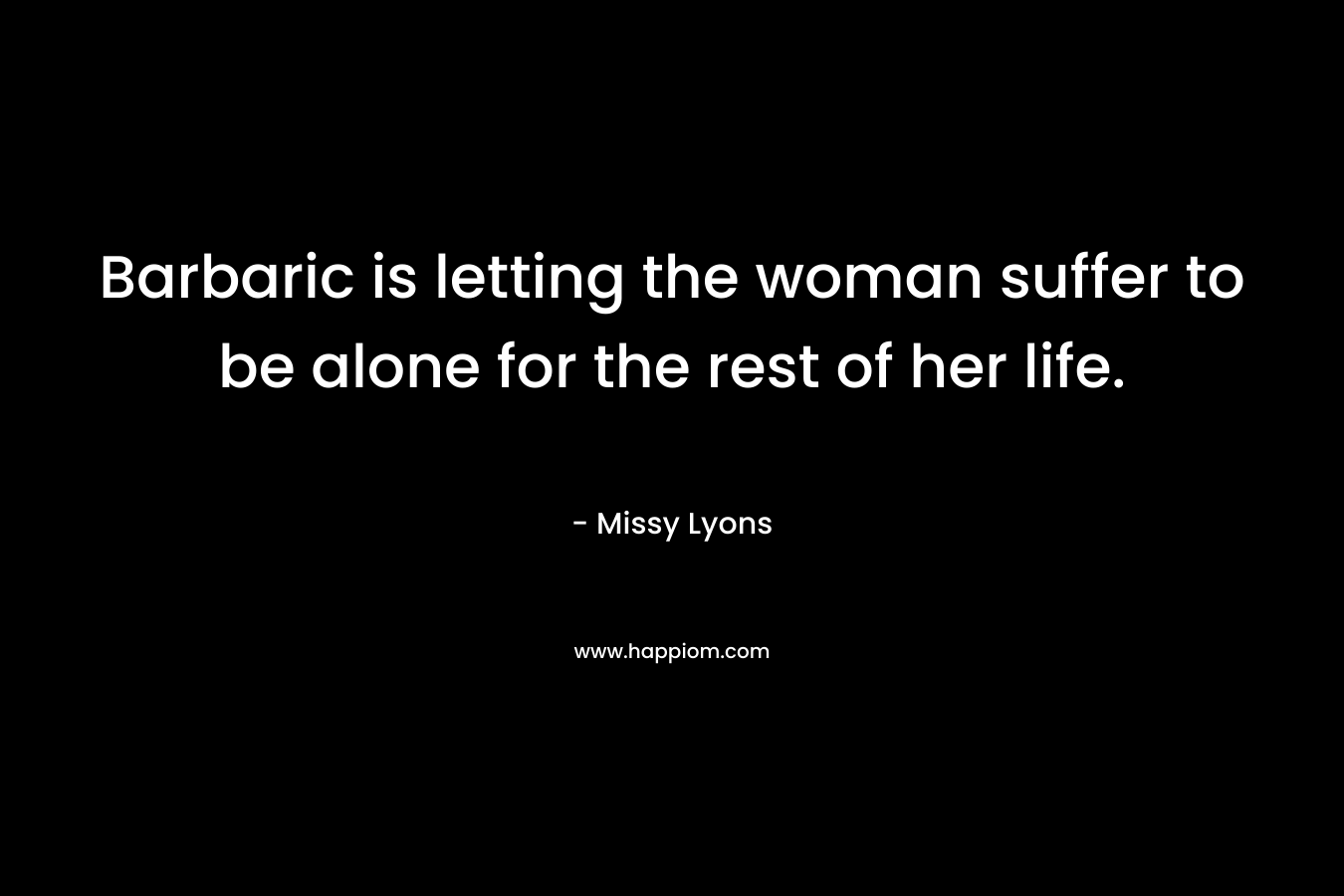 Barbaric is letting the woman suffer to be alone for the rest of her life. – Missy Lyons