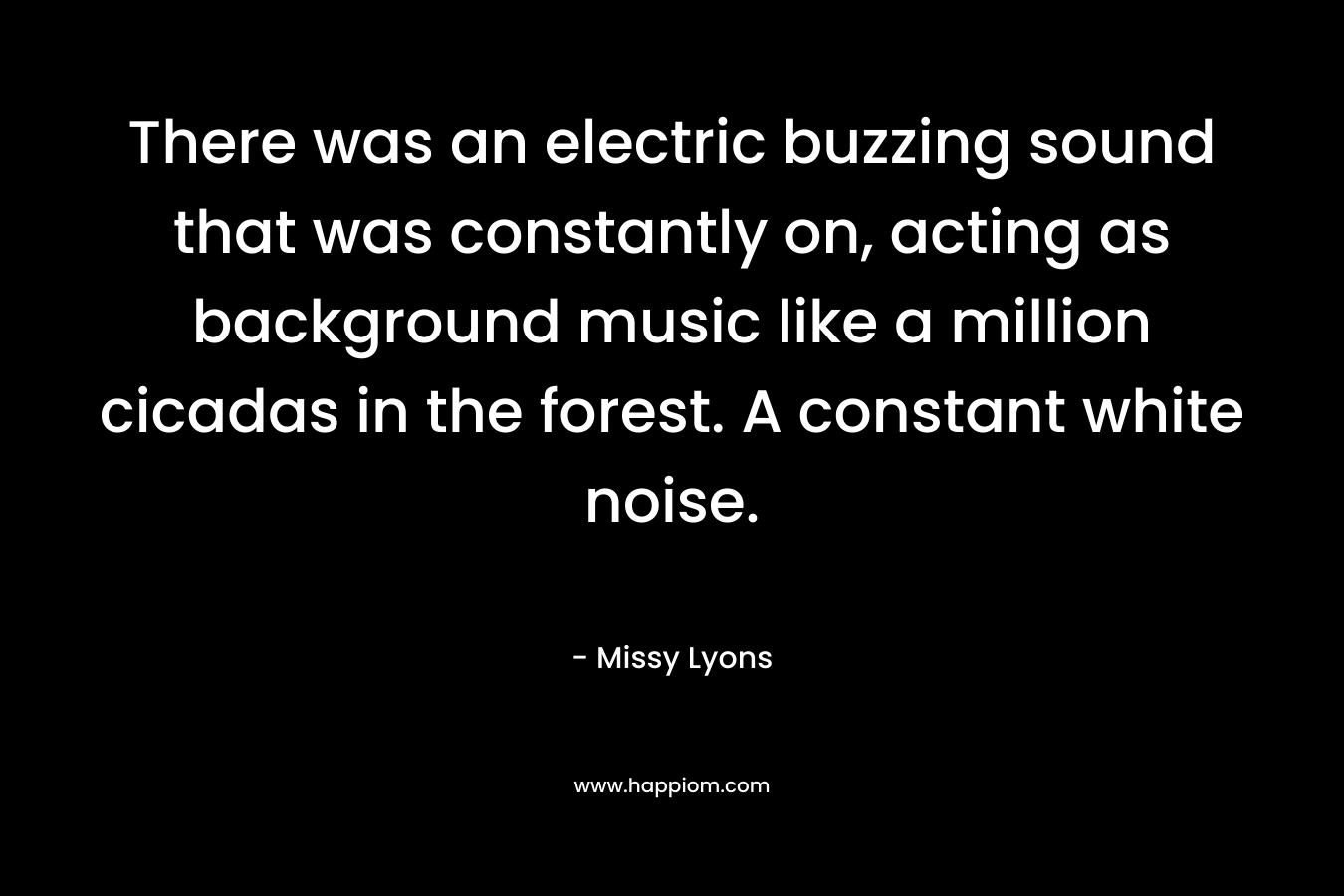 There was an electric buzzing sound that was constantly on, acting as background music like a million cicadas in the forest. A constant white noise. – Missy Lyons