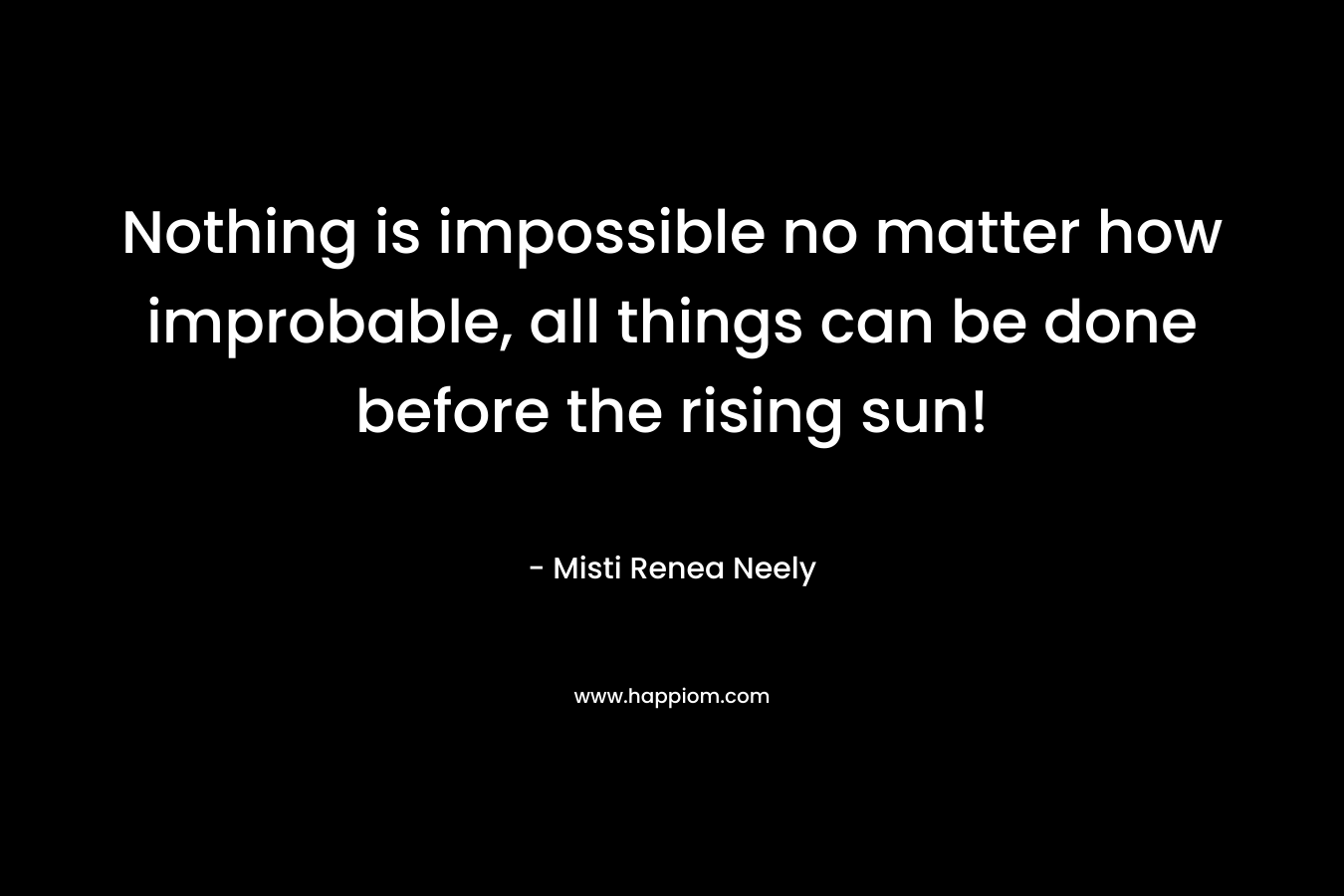 Nothing is impossible no matter how improbable, all things can be done before the rising sun! – Misti Renea Neely