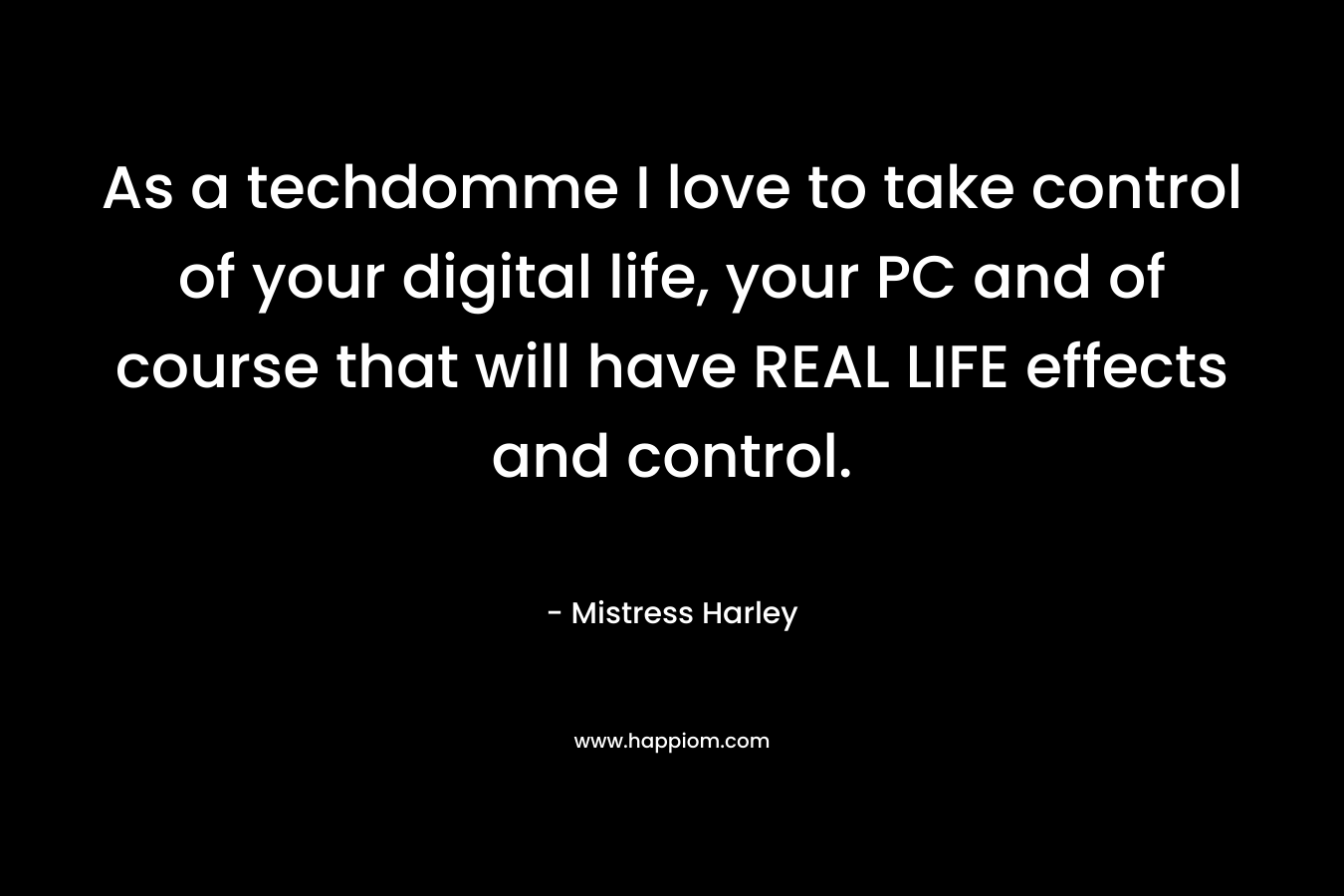 As a techdomme I love to take control of your digital life, your PC and of course that will have REAL LIFE effects and control. – Mistress Harley