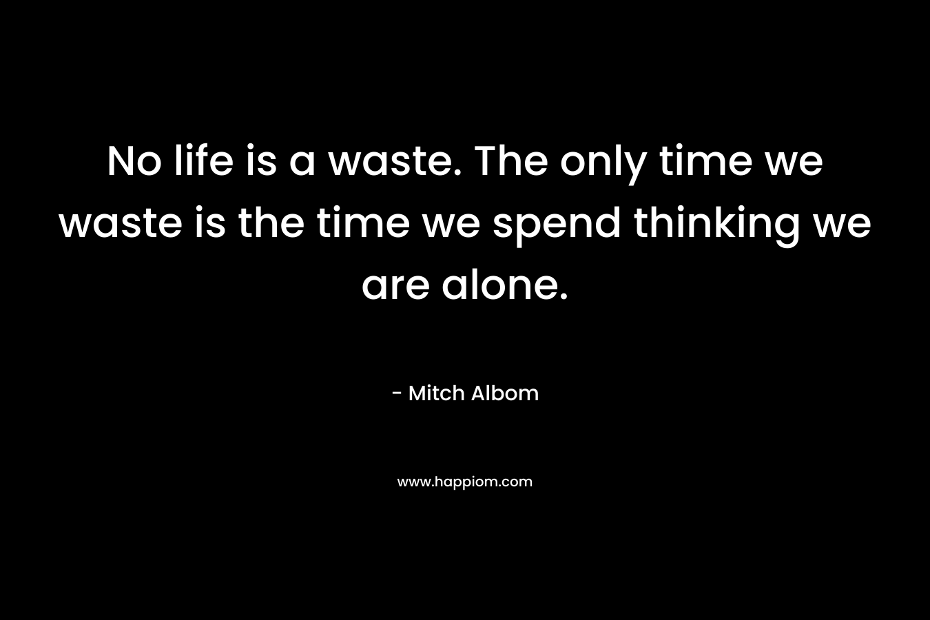 No life is a waste. The only time we waste is the time we spend thinking we are alone.