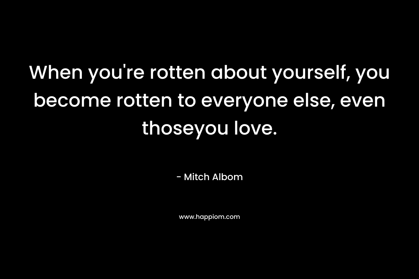 When you're rotten about yourself, you become rotten to everyone else, even thoseyou love.