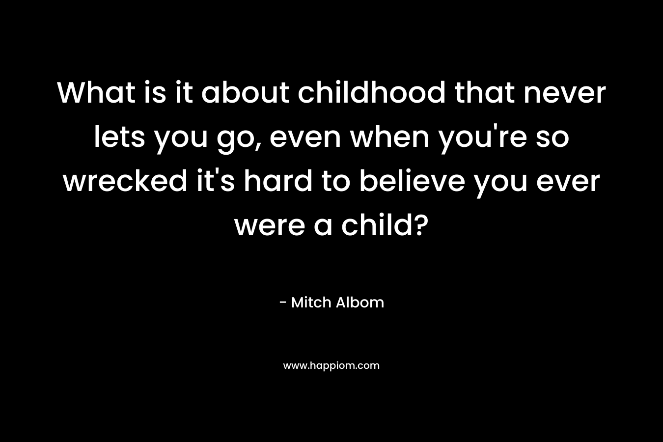 What is it about childhood that never lets you go, even when you’re so wrecked it’s hard to believe you ever were a child? – Mitch Albom