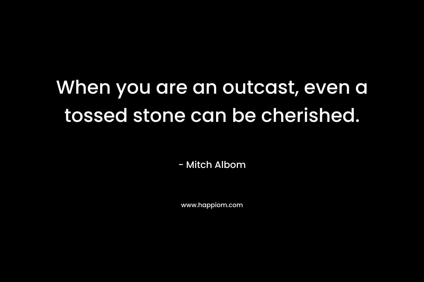 When you are an outcast, even a tossed stone can be cherished. – Mitch Albom