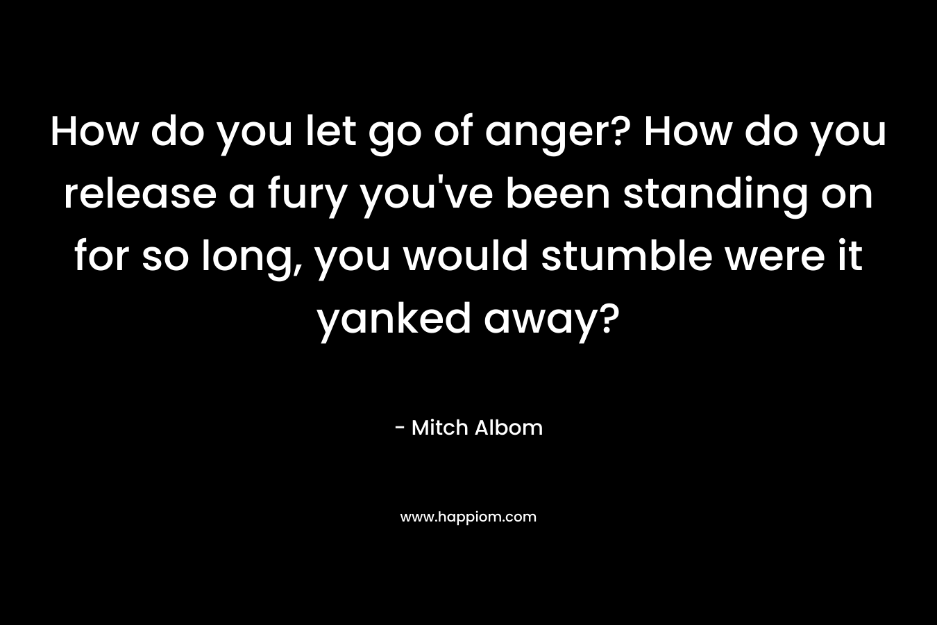 How do you let go of anger? How do you release a fury you’ve been standing on for so long, you would stumble were it yanked away? – Mitch Albom