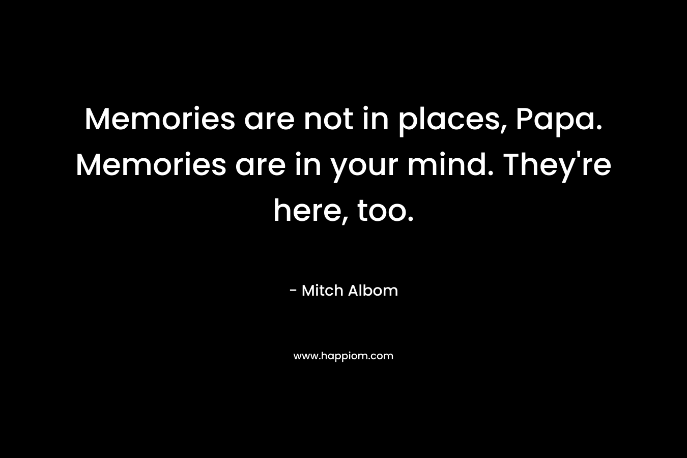 Memories are not in places, Papa. Memories are in your mind. They’re here, too. – Mitch Albom