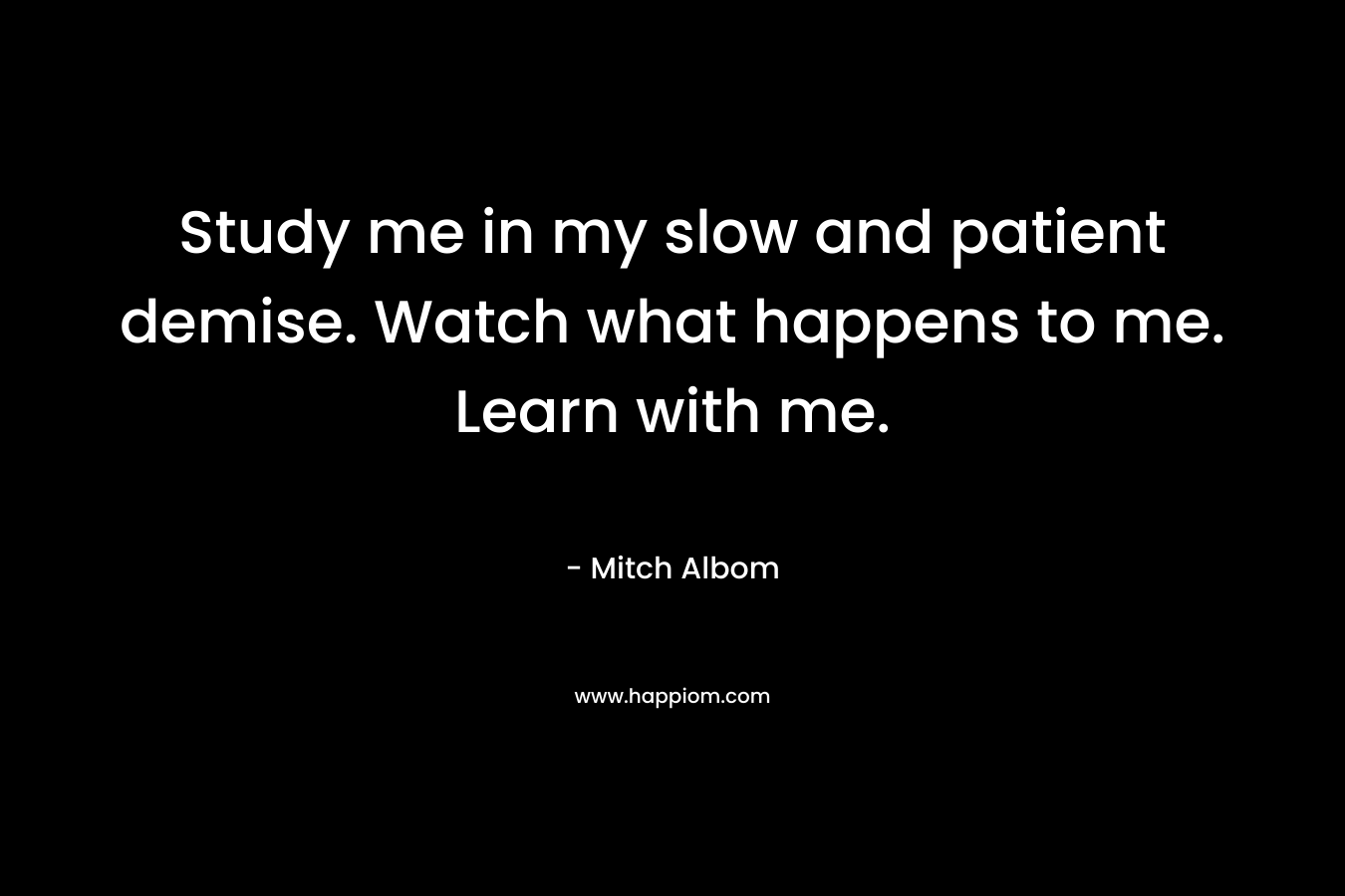 Study me in my slow and patient demise. Watch what happens to me. Learn with me. – Mitch Albom