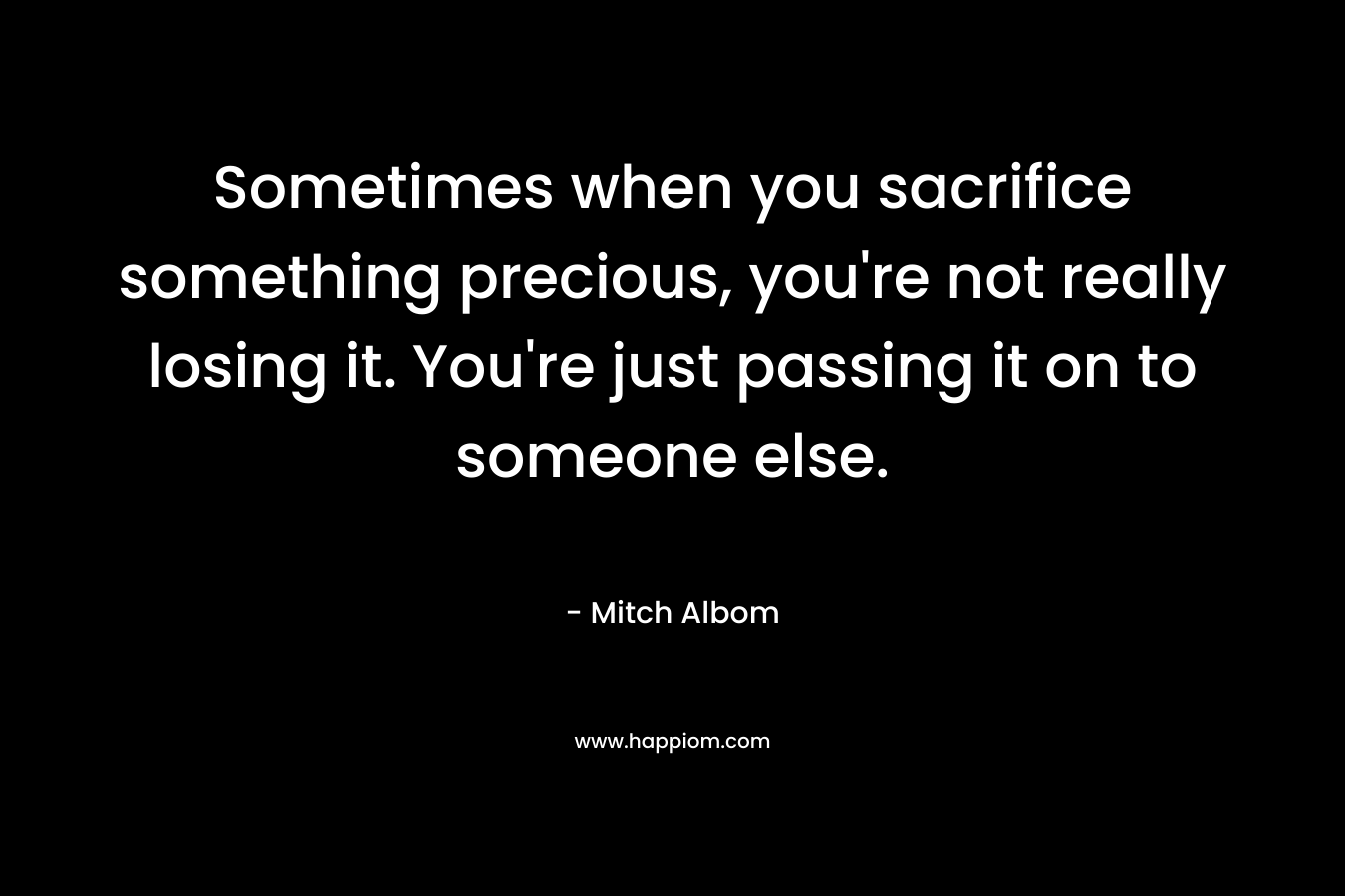 Sometimes when you sacrifice something precious, you’re not really losing it. You’re just passing it on to someone else. – Mitch Albom