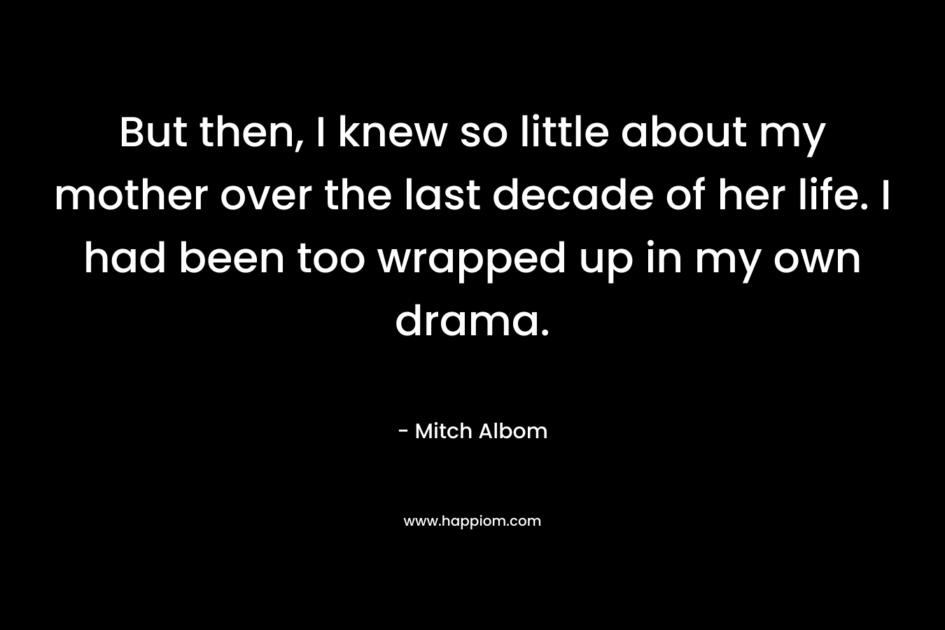 But then, I knew so little about my mother over the last decade of her life. I had been too wrapped up in my own drama. – Mitch Albom