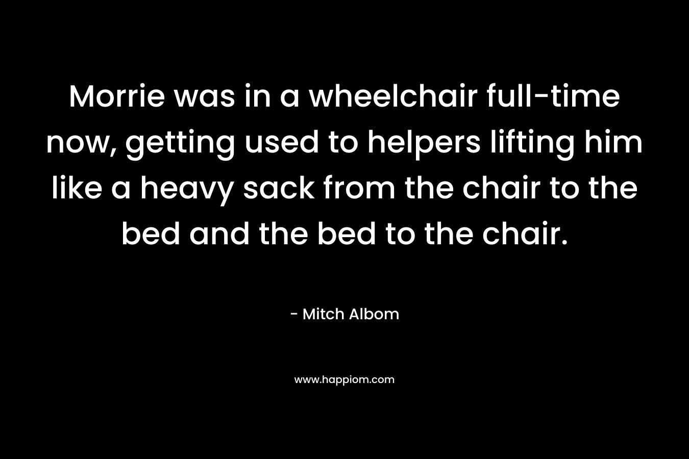 Morrie was in a wheelchair full-time now, getting used to helpers lifting him like a heavy sack from the chair to the bed and the bed to the chair. – Mitch Albom