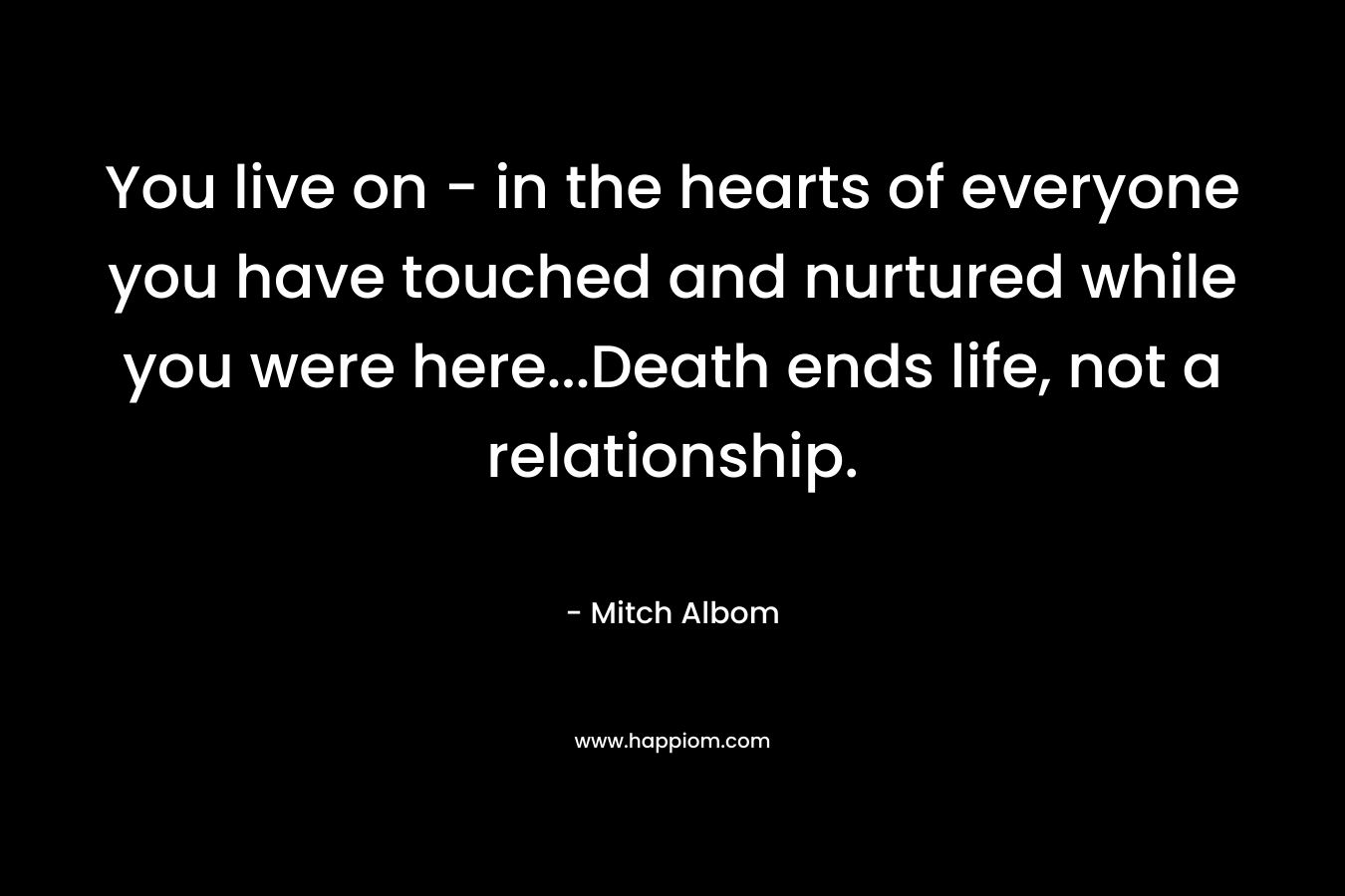 You live on – in the hearts of everyone you have touched and nurtured while you were here…Death ends life, not a relationship. – Mitch Albom