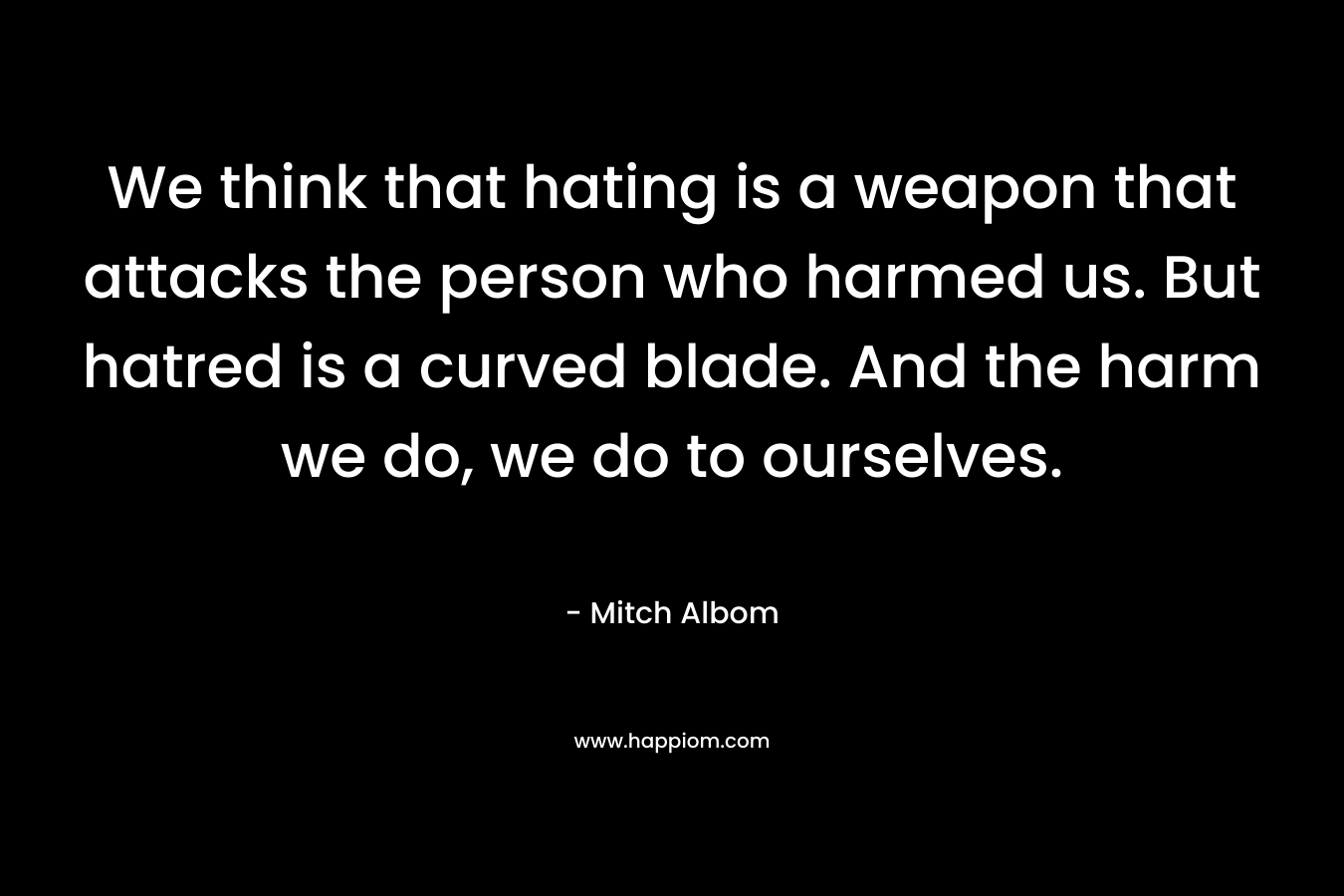 We think that hating is a weapon that attacks the person who harmed us. But hatred is a curved blade. And the harm we do, we do to ourselves.