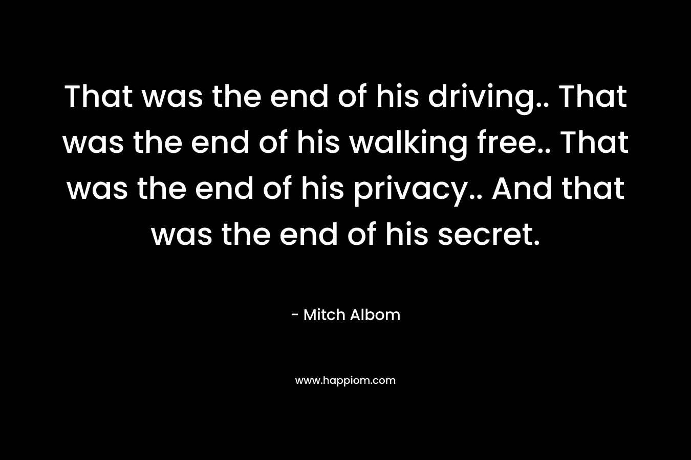 That was the end of his driving.. That was the end of his walking free.. That was the end of his privacy.. And that was the end of his secret. – Mitch Albom