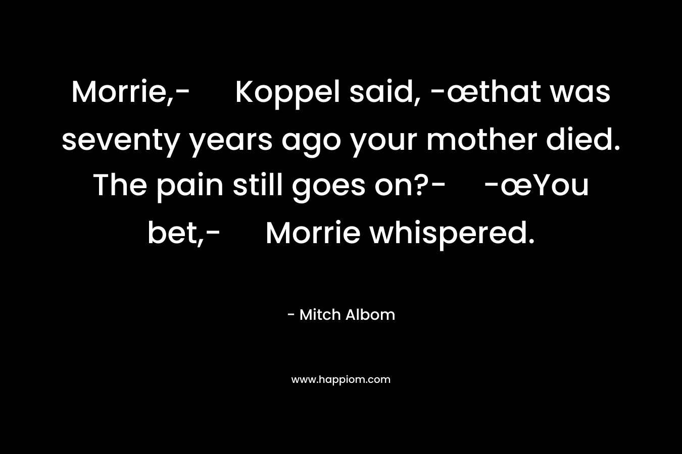 Morrie,- Koppel said, -œthat was seventy years ago your mother died. The pain still goes on?--œYou bet,- Morrie whispered.
