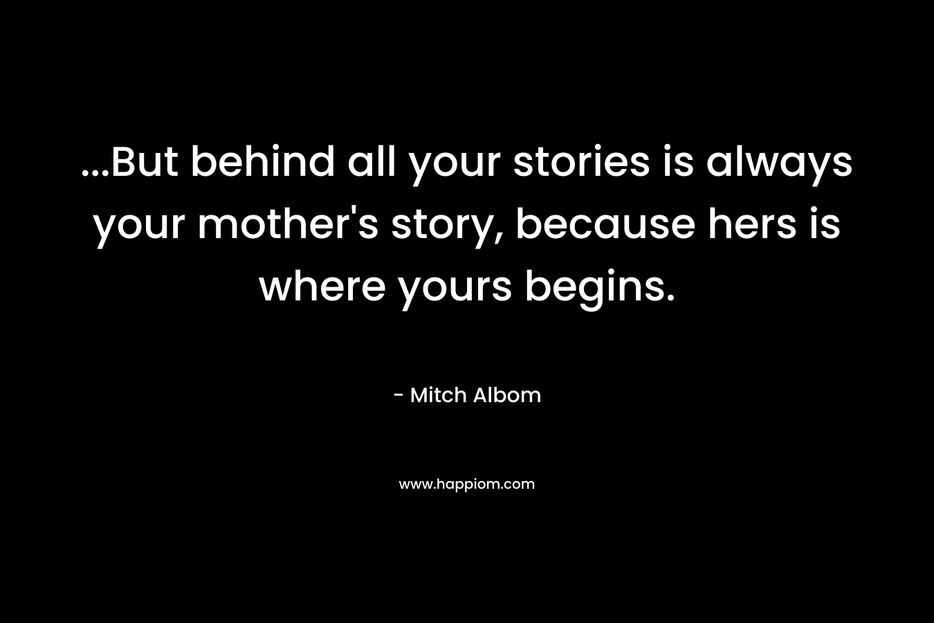 ...But behind all your stories is always your mother's story, because hers is where yours begins.