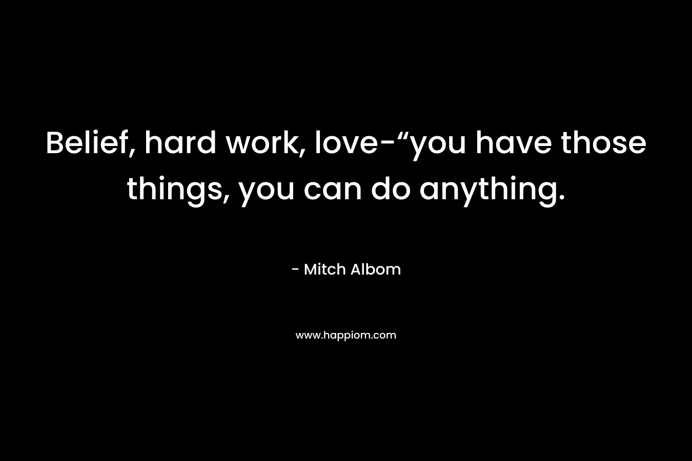 Belief, hard work, love-“you have those things, you can do anything. – Mitch Albom